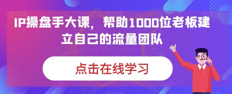 IP-操盘手大课，帮助1000位老板建立自己的流量团队（13节课）-九节课