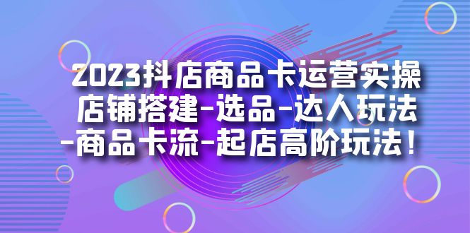 2023抖店商品卡运营实操：店铺搭建-选品-达人玩法-商品卡流-起店高阶玩玩-九节课