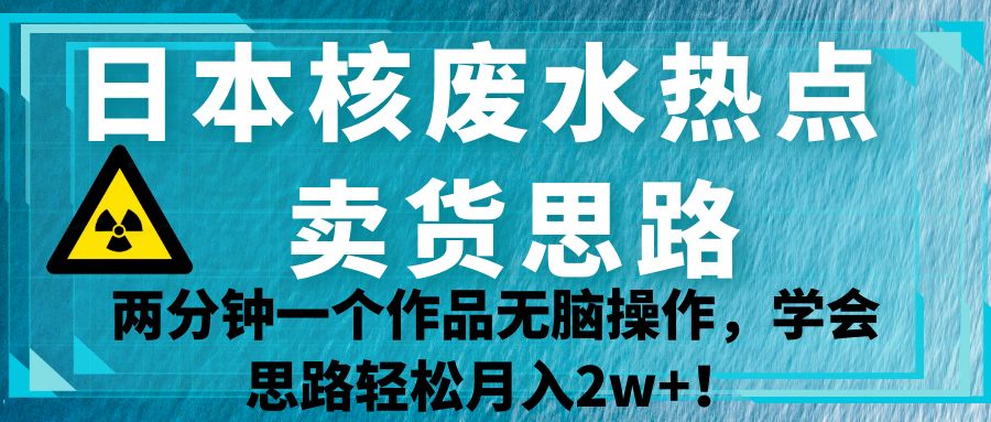日本核废水热点卖货思路，两分钟一个作品无脑操作，学会思路轻松月入2w+！-九节课