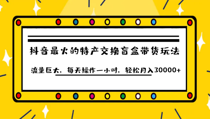 抖音目前最火的特产交换盲盒带货玩法流量巨大，每天操作一小时，轻松月入30000+-九节课