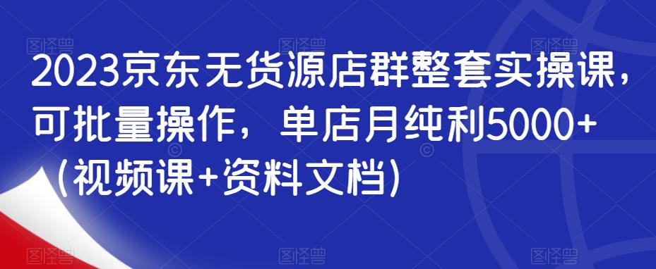 2023京东无货源店群整套实操课，可批量操作，单店月纯利5000+（视频课+资料文档）-九节课