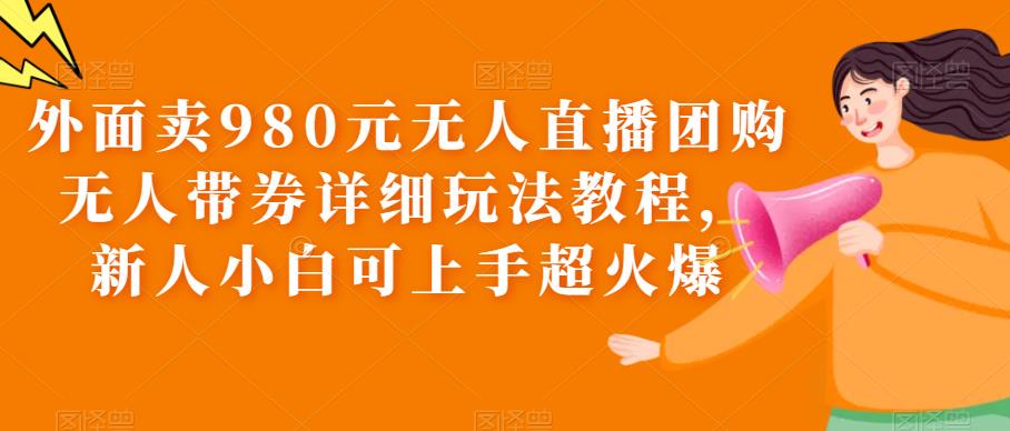 外面卖980元无人直播团购无人带券详细玩法教程，新人小白可上手超火爆-九节课