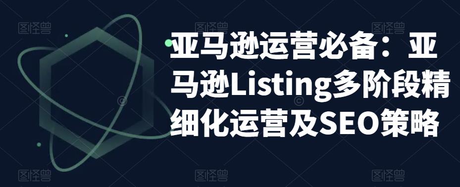 亚马逊运营必备：亚马逊Listing多阶段精细化运营及SEO策略-九节课