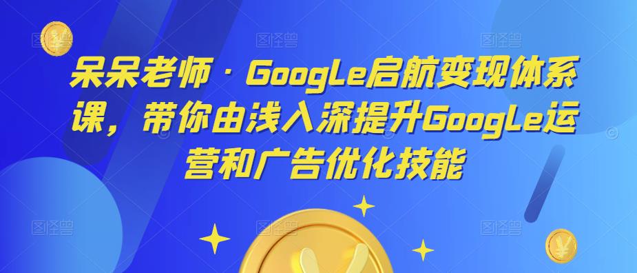 呆呆老师·Google启航变现体系课，带你由浅入深提升Google运营和广告优化技能-九节课