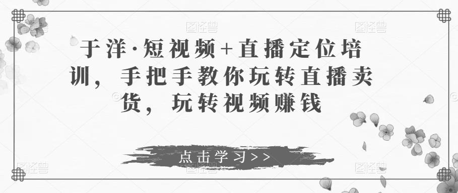 于洋·短视频+直播定位培训，手把手教你玩转直播卖货，玩转视频赚钱-九节课