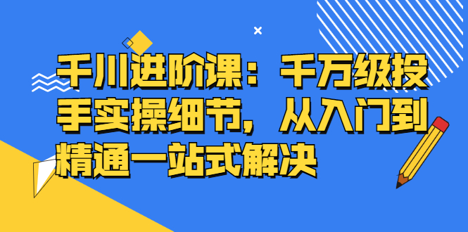 千川进阶课：千川投放细节实操，从入门到精通一站式解决-九节课