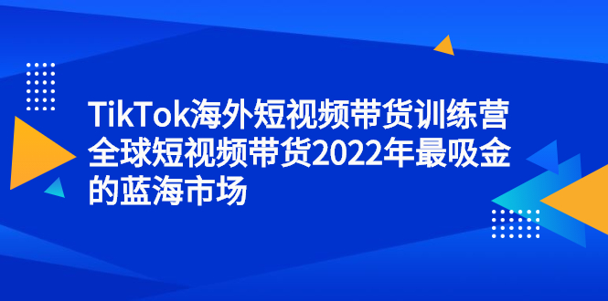 TikTok海外短视频带货训练营，全球短视频带货2022年最吸金的蓝海市场-九节课