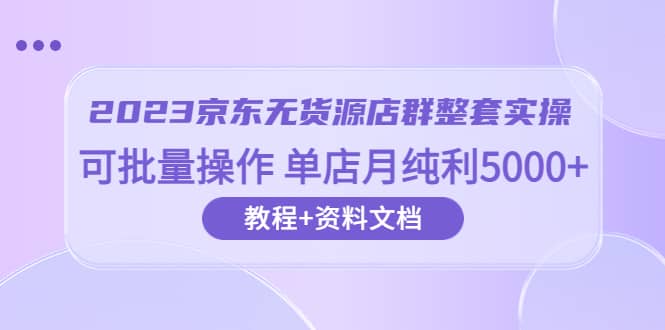 2023京东-无货源店群整套实操 可批量操作 单店月纯利5000+63节课+资料文档-九节课