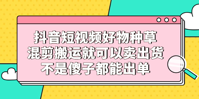 抖音短视频好物种草，混剪搬运就可以卖出货，不是傻子都能出单-九节课