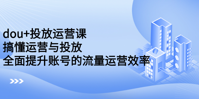 dou+投放运营课：搞懂运营与投放，全面提升账号的流量运营效率-九节课