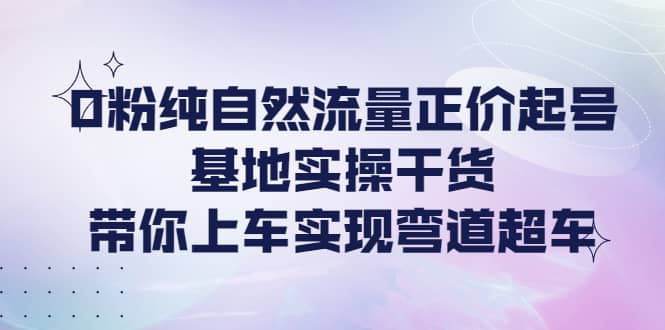 0粉纯自然流量正价起号基地实操干货，带你上车实现弯道超车-九节课