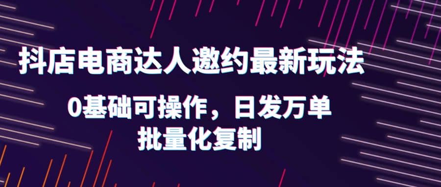 抖店电商达人邀约最新玩法，0基础可操作，日发万单，批量化复制-九节课