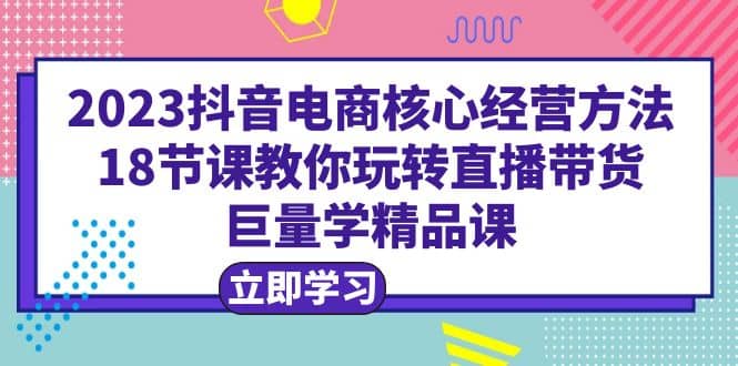 2023抖音电商核心经营方法：18节课教你玩转直播带货，巨量学精品课-九节课