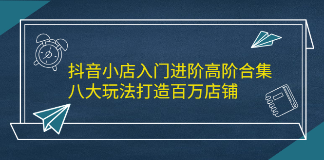 抖音小店入门进阶高阶合集，八大玩法打造百万店铺-九节课