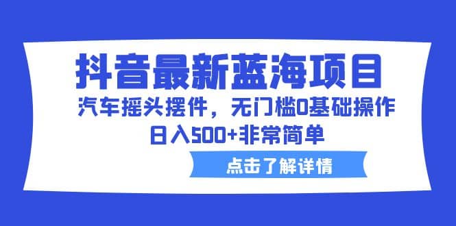 抖音最新蓝海项目，汽车摇头摆件，无门槛0基础操作，日入500+非常简单-九节课