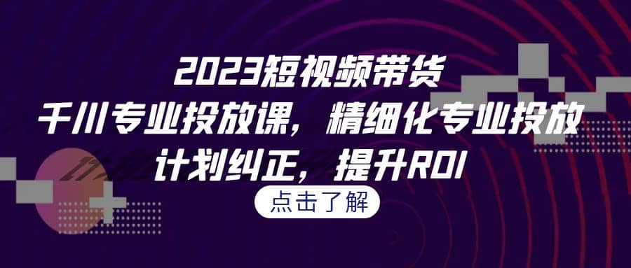 2023短视频带货-千川专业投放课，精细化专业投放，计划纠正，提升ROI-九节课