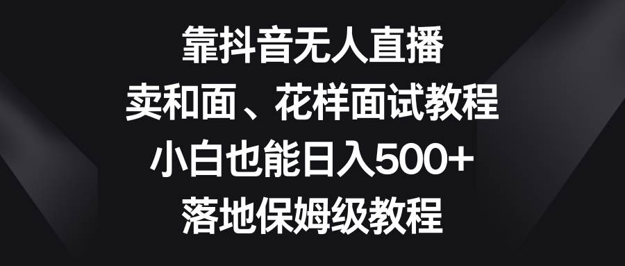 靠抖音无人直播，卖和面、花样面试教程，小白也能日入500+，落地保姆级教程-九节课