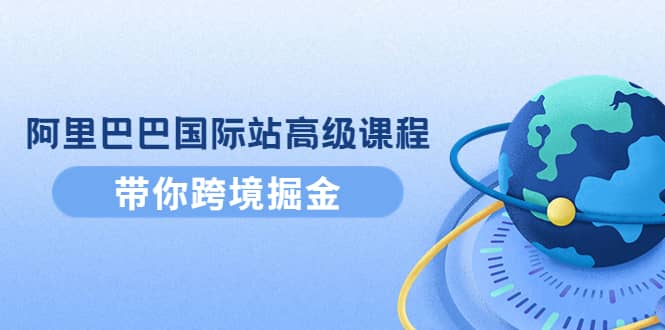 阿里巴巴国际站高级课程：带你跨境掘金，选品+优化+广告+推广-九节课