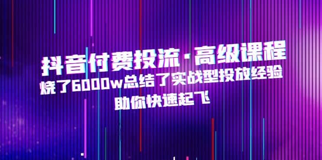 抖音付费投流·高级课程，烧了6000w总结了实战型投放经验，助你快速起飞-九节课