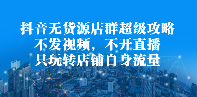 抖音无货源店群超级攻略：不发视频，不开直播，只玩转店铺自身流量-九节课