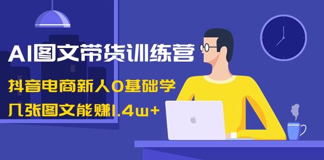 AI图文带货训练营：抖音电商新人0基础学，几张图文能赚1.4w+-九节课