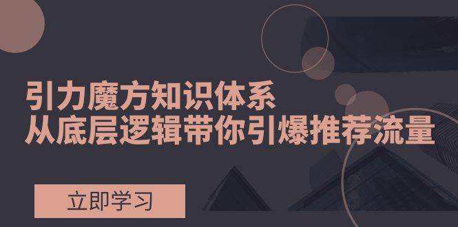 引力魔方知识体系，从底层逻辑带你引爆荐推流量！-九节课