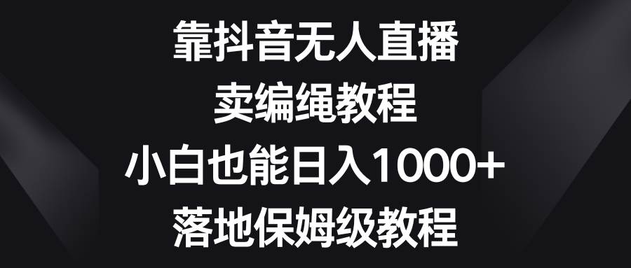 靠抖音无人直播，卖编绳教程，小白也能日入1000+，落地保姆级教程-九节课