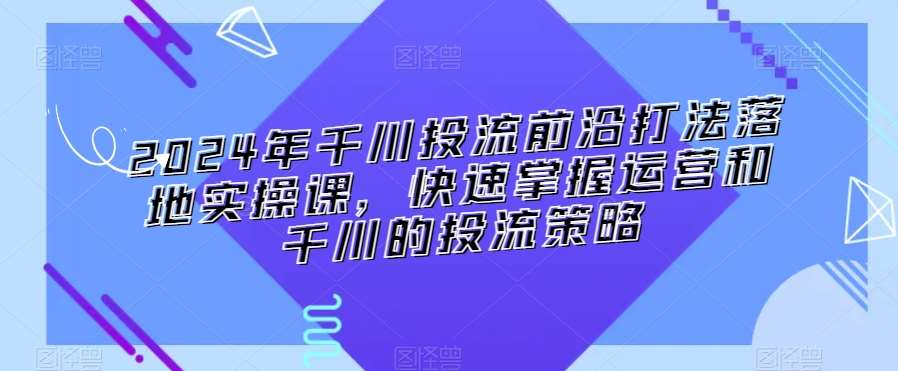 2024年千川投流前沿打法落地实操课，快速掌握运营和千川的投流策略-九节课