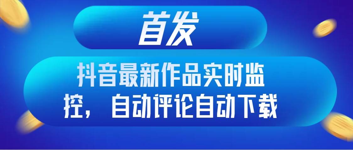 首发抖音最新作品实时监控，自动评论自动下载-九节课