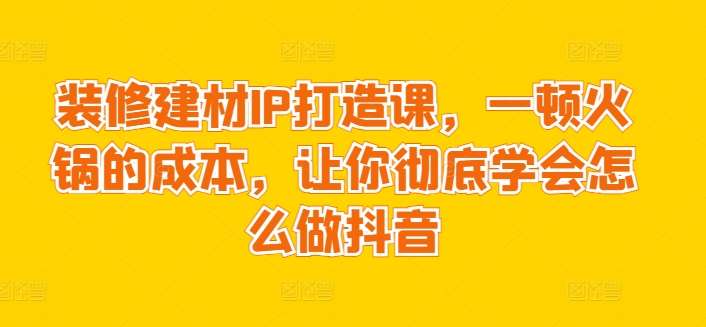 装修建材IP打造课，一顿火锅的成本，让你彻底学会怎么做抖音-九节课