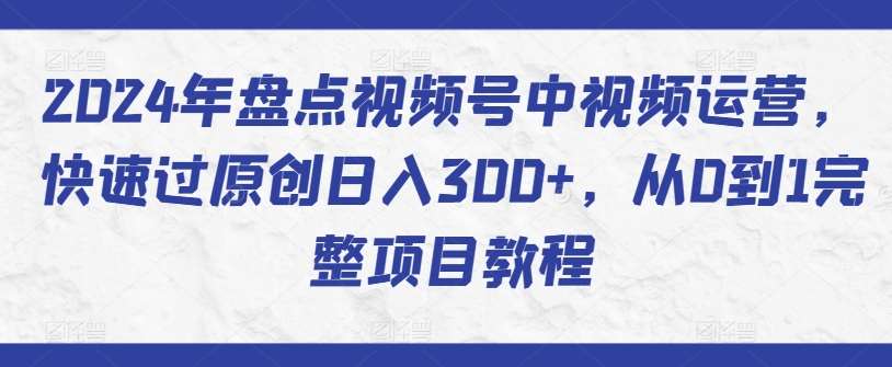 2024年盘点视频号中视频运营，快速过原创日入300+，从0到1完整项目教程-九节课