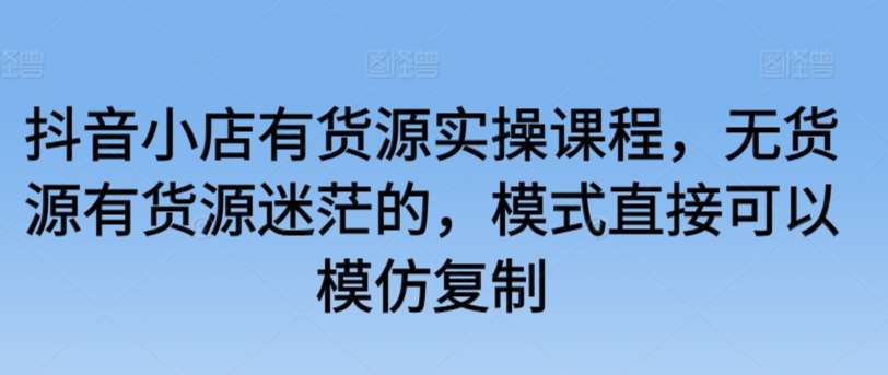 抖音小店有货源实操课程，无货源有货源迷茫的，模式直接可以模仿复制-九节课