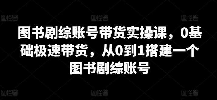 图书剧综账号带货实操课，0基础极速带货，从0到1搭建一个图书剧综账号-九节课