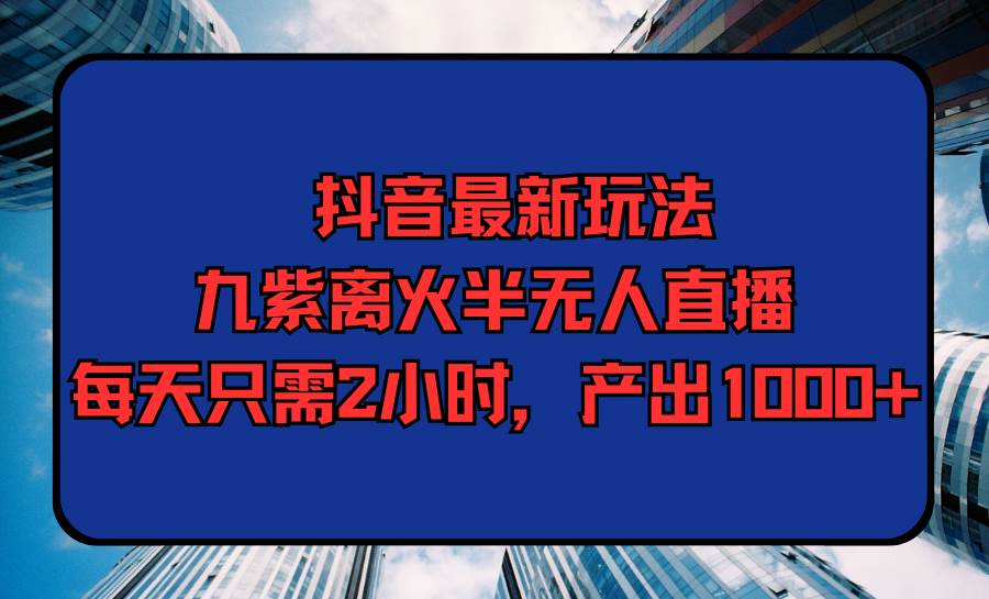 （9619期）抖音最新玩法，九紫离火半无人直播，每天只需2小时，产出1000+-九节课