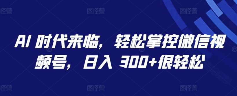 AI 时代来临，轻松掌控微信视频号，日入 300+很轻松【揭秘】-九节课