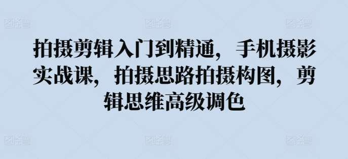 拍摄剪辑入门到精通，​手机摄影实战课，拍摄思路拍摄构图，剪辑思维高级调色-九节课