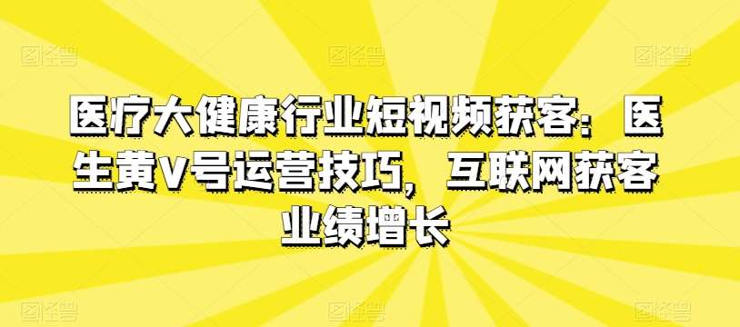 医疗大健康行业短视频获客：医生黄V号运营技巧，互联网获客业绩增长-九节课