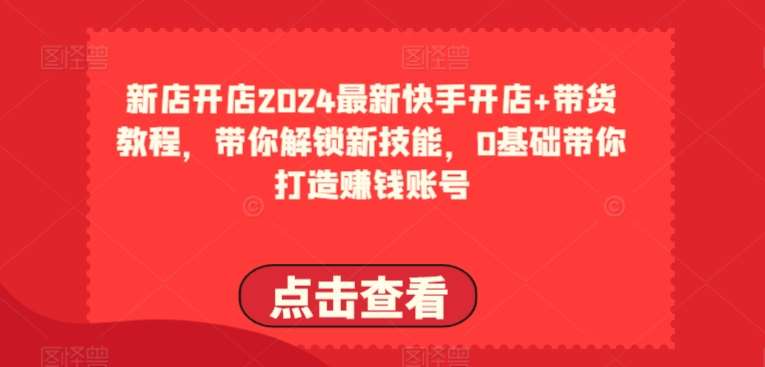 2024最新快手开店+带货教程，带你解锁新技能，0基础带你打造赚钱账号-九节课