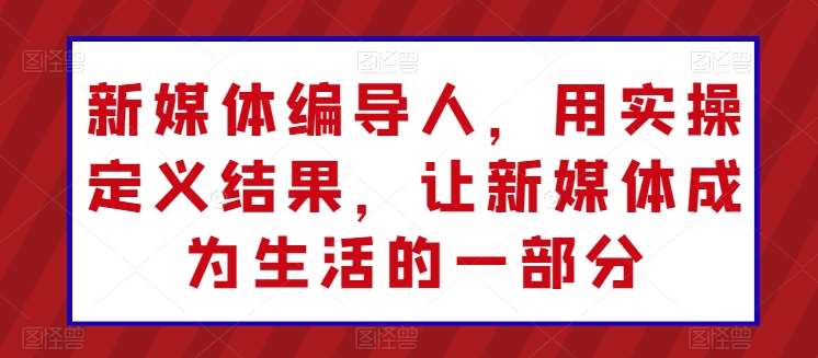 新媒体编导人，用实操定义结果，让新媒体成为生活的一部分-九节课