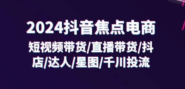 2024抖音焦点电商：短视频带货/直播带货/抖店/达人/星图/千川投流/32节课-九节课