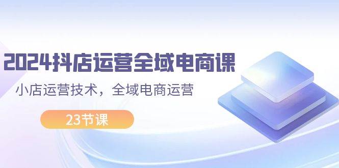 2024抖店运营-全域电商课，小店运营技术，全域电商运营（23节课）-九节课