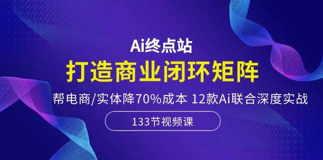 Ai终点站，打造商业闭环矩阵，帮电商/实体降70%成本，12款Ai联合深度实战-九节课