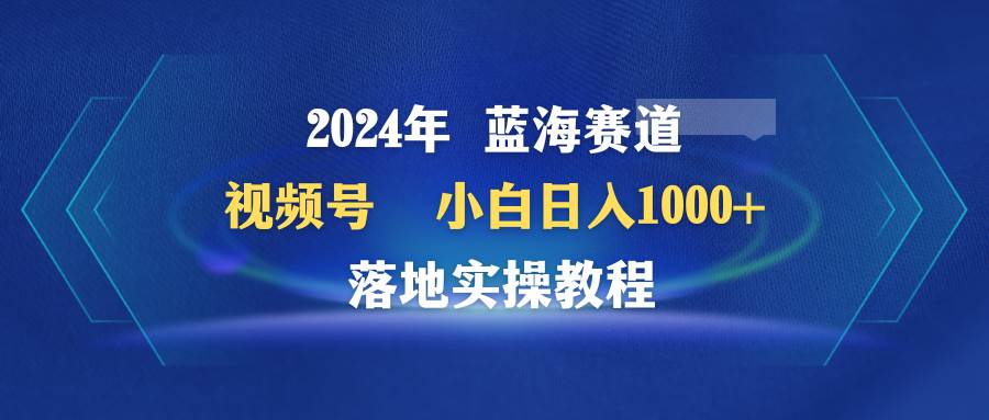 2024年蓝海赛道 视频号  小白日入1000+ 落地实操教程-九节课