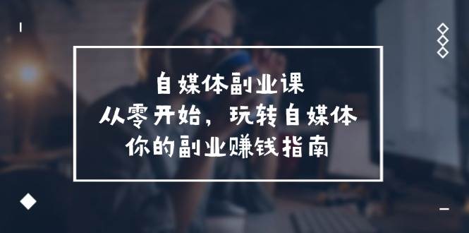 （11725期）自媒体-副业课，从0开始，玩转自媒体——你的副业赚钱指南（58节课）-九节课