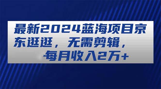 最新2024蓝海项目京东逛逛，无需剪辑，每月收入2万+-九节课