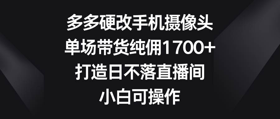 多多硬改手机摄像头，单场带货纯佣1700+，打造日不落直播间，小白可操作-九节课