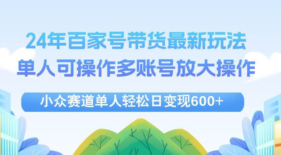 （12405期）24年百家号视频带货最新玩法，单人可操作多账号放大操作，单人轻松日变…-九节课