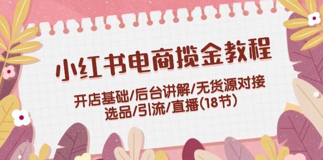 小红书电商揽金教程：开店基础/后台讲解/无货源对接/选品/引流/直播(18节)-九节课