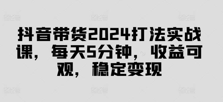 抖音带货2024打法实战课，每天5分钟，收益可观，稳定变现【揭秘】-九节课