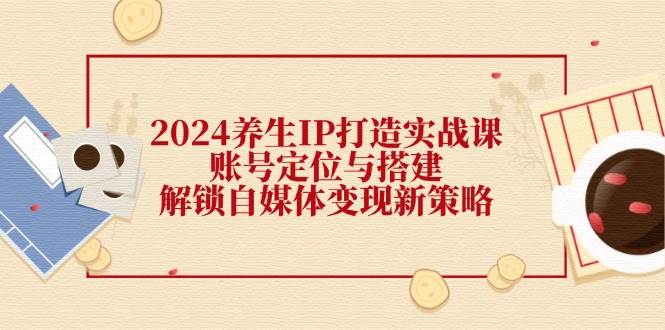 （12259期）2024养生IP打造实战课：账号定位与搭建，解锁自媒体变现新策略-九节课